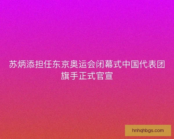 苏炳添担任东京奥运会闭幕式中国代表团旗手正式官宣