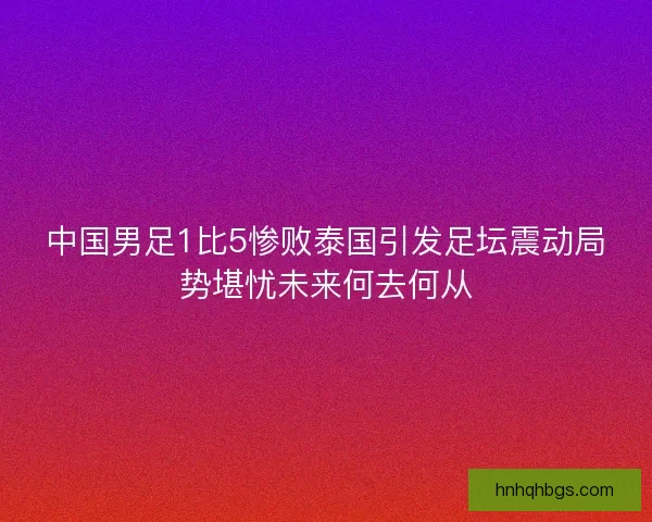 中国男足1比5惨败泰国引发足坛震动局势堪忧未来何去何从